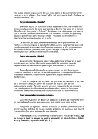 nos pueda ofrecer un panorama de cuál es su aporte o de qué manera toman
parte en el texto bíblico: ¿Qué hacen? ¿Por qué son importantes? ¿Cuál era su
relación con Dios? etc.
Tercer interrogante: ¿Cuándo?
Entramos aquí a un punto que jamás debemos olvidar. De un lado nos
enriquece el panorama del texto que leemos, y de otro, nos ubica en el tiempo.
Me refiero al interrogante “¿Cuándo?”. La idea es que, si el pasaje que leemos
nos lo permite, podamos determinar en qué momento, cuándo, en qué año y
bajo qué gobiernos o períodos específicos –religiosos o administrativos—
ocurrieron los hechos descritos en el texto.
La datación, es decir, determinar el tiempo en el que ocurrieron los
hechos, es necesario para el estudiante bíblico. Ahora, supongamos que en el
pasaje no encontramos mayores referencias en cuanto al año en que ocurren
los acontecimientos, pues entonces y para despejar cualquier duda, es
aconsejable que usted acuda al diccionario bíblico.
Cuarto interrogante: ¿Dónde?
Despejar este interrogante nos ayuda a determinar el lugar en el cual
acontecieron los hechos. Recuerde que en la Biblia se relatan, no solo
aspectos relacionados diversos personajes, sino también la ubicación.
Dependiendo del sitio donde se desenvuelven los acontecimientos,
podemos identificar si se trata de territorios poblados por creyentes (llámese
israelitas o cristianos, según si está leyendo el Antiguo o el Nuevo
Testamento).
Lo más aconsejable, por supuesto, es que usted se traslade a la sección
de la Biblia que utiliza, en donde se publican los mapas. Son de una
extraordinaria ayuda. También y como veremos más adelante, es necesario
que usted aprenda la utilización de escalas en el momento de determinar
distancias. Estas instrucciones podrá consultarlas con su maestro bíblico.
Tener en cuenta las referencias textuales:
Cuando estudiamos en detalle un pasaje de la Biblia, es importante tener
en cuenta las referencias que aparecen y que nos llevan a otros textos.
Pongamos un ejemplo. Vamos a realizar un análisis pormenorizado al
primer capítulo del libro de Isaías. Nuestro propósito es averiguar qué ocurrió
cuando el profeta inicia y desarrolla su ministerio.
Al comenzar a leer, encontramos en el texto que: “Visión de Isaías, hijo
de Amoz, la cual vio acerca de Judá y Jerusalén en días de Uzías, Jotam,
Acaz y Ezequías, reyes de Judá” (Is. 1:1).

 
