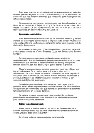 Para tener una idea aproximada de qué estaba ocurriendo en todos los
órdenes: político, religioso, económico, administrativo y cultural, entre otros, es
necesario que nos tomemos el tiempo que se requiera para investigar en las
referencias anotadas.
Si observamos con cuidado, encontraremos que las referencias al rey
Uzías se encuentran en 2 Reyes 15:1-7 y 2 Cr. 26:1-23; las de Jotam, en 2
Reyes 15:32-38 y 2 Cr. 27:1-9; las de Acaz, en 2 Re. 16: 1-20; 2 Cr. 28:1-27 y
las de Ezequías, en 2 Reyes 18:1-20 y 2 Cr. 29:1-32.
Un cuadro de características
Para determinar qué hizo cada uno de los monarcas israelitas y de qué
manera, su desempeño administrativo y religioso pudo ejercer influencia no
solo en el pueblo sino en el ministerio del profeta Isaías, es de mucha ayuda la
elaboración de un cuadro.
En el debemos consignar: “¿Qué hizo positivo?”, “¿Qué hizo negativo?”
y una tercera casilla en la que anotemos “¿Qué nos enseña para nuestro
tiempo?”.
De esta manera podemos resumir las ejecutorias, evaluar su
desenvolvimiento. Esto es fundamental ya que podremos entender un poco las
circunstancias que rodearon el desenvolvimiento de Isaías y nos ayudará
también a conocer, con más detalle, el por qué se escribió la profecía.
Ahora le aconsejamos que lea cada una de las referencias bíblicas que
hay sobre los reyes. En el cuadro, anote qué hicieron, si su período
administrativo fue bueno o malo de acuerdo con el relato del autor sagrado, si
estuvieron cerca o alejados de Dios, de qué manera ejercieron influencia en el
pueblo, cuántos años de edad tenían cuando iniciaron su reinado y, por
supuesto, cuánto tiempo gobernaron.
Cuando tenga el análisis de cada uno de los cuatro reyes que vio
gobernar Isaías, tendrá un panorama mucho más claro de cuál fue la influencia
que ejercieron en su ministerio y de qué manera, las profecías que él transmitió
tenían cumplimiento en el pueblo de Israel.
Se trata de un punto que no puede pasar por alto. Recuerde que
generalmente las referencias a otros textos bíblicos, se escriben justamente
para ubicar al estudiante de la Biblia.
Análisis versículo por versículo
Ahora vamos al análisis versículo por versículo. Es necesario que al
hacerlo, anotemos en una hoja de papel cada versículo que estudiaremos en
detalle. ¿Qué se debe tener en cuenta?
En primera instancia es necesario que tomemos nota:

 