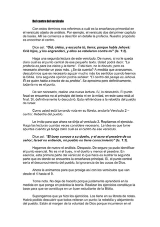 Del centro del versículo
Con estos términos nos referimos a cuál es la enseñanza primordial en
el versículo objeto de análisis. Por ejemplo, el versículo dos del primer capítulo
de Isaías. Allí se comienza a describir en detalle la profecía. Nuestro propósito
es encontrar el centro.
Dice así: “Oíd, cielos, y escucha tú, tierra; porque habla Jehová:
Crié hijos, y los engrandecí, y ellos se rebelaron contra mí” (Is. 1:2).
Haga una segunda lectura de este versículo. De nuevo, si no le queda
claro cuál es el punto central de ese pequeño texto. Usted podrá decir: “La
profecía es para los cielos y la tierra”. Está bien, no le discuto, pero es
necesario ahondar un poco más. ¿Se da cuenta? A medida que avanzamos,
descubrimos que es necesario aguzar mucho más los sentidos cuando leemos
la Biblia. Una segunda opinión podría señalar: “El centro del pasaje es Jehová.
Él es quien habla a través de su profeta”. Se aproxima pero definitivamente,
todavía no es el punto.
De ser necesario, realice una nueva lectura. Sí, lo descubrió. El punto
focal se encuentra no al principio del texto ni en la mitad, en este caso está al
final. Sí, definitivamente lo descubrió. Esta refiriéndose a la rebeldía del pueblo
de Israel.
Como usted está tomando nota en su libreta, anotaría Versículo 2 –
centro: Rebeldía del pueblo.
Le invito para que ahora se dirija al versículo 3. Repitamos el ejercicio.
Haga las lecturas cuantas veces considere necesario. La idea es que tome
apuntes cuando ya tenga claro cuál es el centro de ese versículo.
Dice así: “El buey conoce a su dueño, y el asno el pesebre de su
señor; Israel no entiende, mi pueblo no tiene conocimiento” (Is. 1:3).
Hagamos de nuevo el análisis. Despacio. De seguro ya pudo identificar
el punto esencial. No es ni el buey, ni el dueño y menos el pesebre. En
esencia, esta primera parte del versículo lo que hace es ilustrar la segunda
parte que es donde se encuentra la enseñanza principal. Sí, el punto central
sería el desconocimiento del pueblo, la ignorancia de las cosas de Dios.
Ahora le animamos para que prosiga así con los versículos que van
desde el 4 hasta el 9.
Tome nota. No deje de hacerlo porque justamente aprenderá en la
medida en que ponga en práctica la teoría. Realizar los ejercicios constituye la
base para que se constituya en un buen estudiante de la Biblia.
Supongamos que ya hizo los ejercicios. Los tiene en su libreta de notas.
Habrá podido descubrir que todos reiteran un punto: la rebeldía y alejamiento
del pueblo. Están al margen de la voluntad de Dios porque incurrieron en el

 