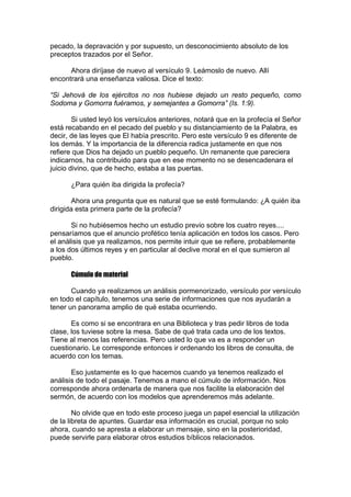 pecado, la depravación y por supuesto, un desconocimiento absoluto de los
preceptos trazados por el Señor.
Ahora diríjase de nuevo al versículo 9. Leámoslo de nuevo. Allí
encontrará una enseñanza valiosa. Dice el texto:
“Si Jehová de los ejércitos no nos hubiese dejado un resto pequeño, como
Sodoma y Gomorra fuéramos, y semejantes a Gomorra” (Is. 1:9).
Si usted leyó los versículos anteriores, notará que en la profecía el Señor
está recabando en el pecado del pueblo y su distanciamiento de la Palabra, es
decir, de las leyes que El había prescrito. Pero este versículo 9 es diferente de
los demás. Y la importancia de la diferencia radica justamente en que nos
refiere que Dios ha dejado un pueblo pequeño. Un remanente que pareciera
indicarnos, ha contribuido para que en ese momento no se desencadenara el
juicio divino, que de hecho, estaba a las puertas.
¿Para quién iba dirigida la profecía?
Ahora una pregunta que es natural que se esté formulando: ¿A quién iba
dirigida esta primera parte de la profecía?
Si no hubiésemos hecho un estudio previo sobre los cuatro reyes....
pensaríamos que el anuncio profético tenía aplicación en todos los casos. Pero
el análisis que ya realizamos, nos permite intuir que se refiere, probablemente
a los dos últimos reyes y en particular al declive moral en el que sumieron al
pueblo.
Cúmulo de material
Cuando ya realizamos un análisis pormenorizado, versículo por versículo
en todo el capítulo, tenemos una serie de informaciones que nos ayudarán a
tener un panorama amplio de qué estaba ocurriendo.
Es como si se encontrara en una Biblioteca y tras pedir libros de toda
clase, los tuviese sobre la mesa. Sabe de qué trata cada uno de los textos.
Tiene al menos las referencias. Pero usted lo que va es a responder un
cuestionario. Le corresponde entonces ir ordenando los libros de consulta, de
acuerdo con los temas.
Eso justamente es lo que hacemos cuando ya tenemos realizado el
análisis de todo el pasaje. Tenemos a mano el cúmulo de información. Nos
corresponde ahora ordenarla de manera que nos facilite la elaboración del
sermón, de acuerdo con los modelos que aprenderemos más adelante.
No olvide que en todo este proceso juega un papel esencial la utilización
de la libreta de apuntes. Guardar esa información es crucial, porque no solo
ahora, cuando se apresta a elaborar un mensaje, sino en la posterioridad,
puede servirle para elaborar otros estudios bíblicos relacionados.

 