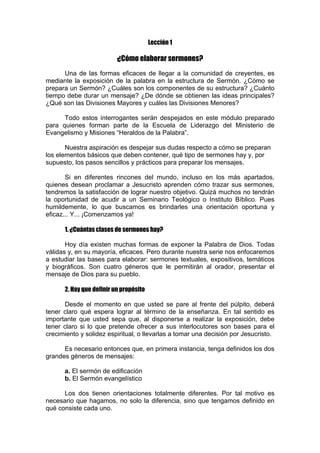 Lección 1

¿Cómo elaborar sermones?
Una de las formas eficaces de llegar a la comunidad de creyentes, es
mediante la exposición de la palabra en la estructura de Sermón. ¿Cómo se
prepara un Sermón? ¿Cuáles son los componentes de su estructura? ¿Cuánto
tiempo debe durar un mensaje? ¿De dónde se obtienen las ideas principales?
¿Qué son las Divisiones Mayores y cuáles las Divisiones Menores?
Todo estos interrogantes serán despejados en este módulo preparado
para quienes forman parte de la Escuela de Liderazgo del Ministerio de
Evangelismo y Misiones “Heraldos de la Palabra”.
Nuestra aspiración es despejar sus dudas respecto a cómo se preparan
los elementos básicos que deben contener, qué tipo de sermones hay y, por
supuesto, los pasos sencillos y prácticos para preparar los mensajes.
Si en diferentes rincones del mundo, incluso en los más apartados,
quienes desean proclamar a Jesucristo aprenden cómo trazar sus sermones,
tendremos la satisfacción de lograr nuestro objetivo. Quizá muchos no tendrán
la oportunidad de acudir a un Seminario Teológico o Instituto Bíblico. Pues
humildemente, lo que buscamos es brindarles una orientación oportuna y
eficaz... Y... ¡Comenzamos ya!
1. ¿Cuántas clases de sermones hay?
Hoy día existen muchas formas de exponer la Palabra de Dios. Todas
válidas y, en su mayoría, eficaces. Pero durante nuestra serie nos enfocaremos
a estudiar las bases para elaborar: sermones textuales, expositivos, temáticos
y biográficos. Son cuatro géneros que le permitirán al orador, presentar el
mensaje de Dios para su pueblo.
2. Hay que definir un propósito
Desde el momento en que usted se pare al frente del púlpito, deberá
tener claro qué espera lograr al término de la enseñanza. En tal sentido es
importante que usted sepa que, al disponerse a realizar la exposición, debe
tener claro si lo que pretende ofrecer a sus interlocutores son bases para el
crecimiento y solidez espiritual, o llevarlas a tomar una decisión por Jesucristo.
Es necesario entonces que, en primera instancia, tenga definidos los dos
grandes géneros de mensajes:
a. El sermón de edificación
b. El Sermón evangelístico
Los dos tienen orientaciones totalmente diferentes. Por tal motivo es
necesario que hagamos, no solo la diferencia, sino que tengamos definido en
qué consiste cada uno.

 