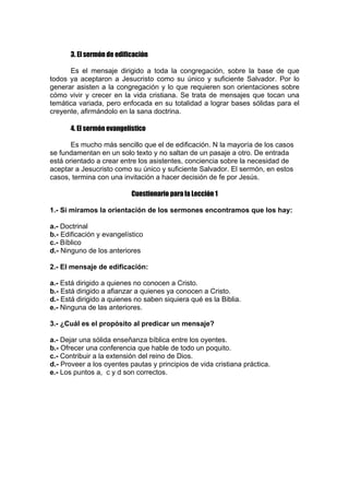 3. El sermón de edificación
Es el mensaje dirigido a toda la congregación, sobre la base de que
todos ya aceptaron a Jesucristo como su único y suficiente Salvador. Por lo
generar asisten a la congregación y lo que requieren son orientaciones sobre
cómo vivir y crecer en la vida cristiana. Se trata de mensajes que tocan una
temática variada, pero enfocada en su totalidad a lograr bases sólidas para el
creyente, afirmándolo en la sana doctrina.
4. El sermón evangelístico
Es mucho más sencillo que el de edificación. N la mayoría de los casos
se fundamentan en un solo texto y no saltan de un pasaje a otro. De entrada
está orientado a crear entre los asistentes, conciencia sobre la necesidad de
aceptar a Jesucristo como su único y suficiente Salvador. El sermón, en estos
casos, termina con una invitación a hacer decisión de fe por Jesús.
Cuestionario para la Lección 1
1.- Si miramos la orientación de los sermones encontramos que los hay:
a.- Doctrinal
b.- Edificación y evangelístico
c.- Bíblico
d.- Ninguno de los anteriores
2.- El mensaje de edificación:
a.- Está dirigido a quienes no conocen a Cristo.
b.- Está dirigido a afianzar a quienes ya conocen a Cristo.
d.- Está dirigido a quienes no saben siquiera qué es la Biblia.
e.- Ninguna de las anteriores.
3.- ¿Cuál es el propósito al predicar un mensaje?
a.- Dejar una sólida enseñanza bíblica entre los oyentes.
b.- Ofrecer una conferencia que hable de todo un poquito.
c.- Contribuir a la extensión del reino de Dios.
d.- Proveer a los oyentes pautas y principios de vida cristiana práctica.
e.- Los puntos a, c y d son correctos.

 