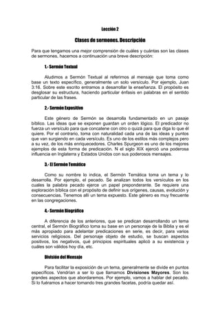 Lección 2

Clases de sermones. Descripción
Para que tengamos una mejor comprensión de cuáles y cuántas son las clases
de sermones, hacemos a continuación una breve descripción:
1.- Sermón Textual
Aludimos a Sermón Textual al referirnos al mensaje que toma como
base un texto específico, generalmente un solo versículo. Por ejemplo, Juan
3:16. Sobre este escrito entramos a desarrollar la enseñanza. El propósito es
desglosar su estructura, haciendo particular énfasis en palabras en el sentido
particular de las frases.
2.- Sermón Expositivo
Este género de Sermón se desarrolla fundamentado en un pasaje
bíblico. Las ideas que se exponen guardan un orden lógico. El predicador no
fuerza un versículo para que concatene con otro o quizá para que diga lo que él
quiere. Por el contrario, toma con naturalidad cada una de las ideas y puntos
que van surgiendo en cada versículo. Es uno de los estilos más complejos pero
a su vez, de los más enriquecedores. Charles Spurgeon es uno de los mejores
ejemplos de esta forma de predicación. N el siglo XIX ejerció una poderosa
influencia en Inglaterra y Estados Unidos con sus poderosos mensajes.
3.- El Sermón Temático
Como su nombre lo indica, el Sermón Temática toma un tema y lo
desarrolla. Por ejemplo, el pecado. Se analizan todos los versículos en los
cuales la palabra pecado ejerce un papel preponderante. Se requiere una
exploración bíblica con el propósito de definir sus orígenes, causas, evolución y
consecuencias. Tenemos allí un tema expuesto. Este género es muy frecuente
en las congregaciones.
4.- Sermón Biográfico
A diferencia de los anteriores, que se predican desarrollando un tema
central, el Sermón Biográfico toma su base en un personaje de la Biblia y es el
más apropiado para adelantar predicaciones en serie, es decir, para varios
servicios religiosos. Del personaje objeto de estudio, se buscan aspectos
positivos, los negativos, qué principios espirituales aplicó a su existencia y
cuáles son válidos hoy día, etc.
División del Mensaje
Para facilitar la exposición de un tema, generalmente se divide en puntos
específicos. Vendrían a ser lo que llamamos Divisiones Mayores. Son los
grandes aspectos que abordaremos. Por ejemplo, vamos a hablar del pecado.
Si lo fuéramos a hacer tomando tres grandes facetas, podría quedar así.

 