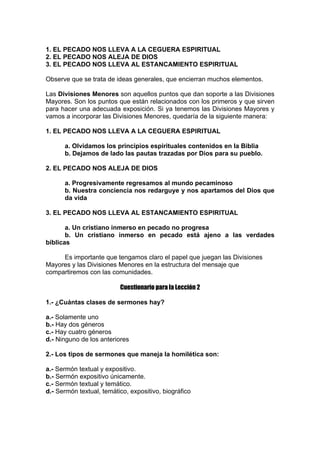 1. EL PECADO NOS LLEVA A LA CEGUERA ESPIRITUAL
2. EL PECADO NOS ALEJA DE DIOS
3. EL PECADO NOS LLEVA AL ESTANCAMIENTO ESPIRITUAL
Observe que se trata de ideas generales, que encierran muchos elementos.
Las Divisiones Menores son aquellos puntos que dan soporte a las Divisiones
Mayores. Son los puntos que están relacionados con los primeros y que sirven
para hacer una adecuada exposición. Si ya tenemos las Divisiones Mayores y
vamos a incorporar las Divisiones Menores, quedaría de la siguiente manera:
1. EL PECADO NOS LLEVA A LA CEGUERA ESPIRITUAL
a. Olvidamos los principios espirituales contenidos en la Biblia
b. Dejamos de lado las pautas trazadas por Dios para su pueblo.
2. EL PECADO NOS ALEJA DE DIOS
a. Progresivamente regresamos al mundo pecaminoso
b. Nuestra conciencia nos redarguye y nos apartamos del Dios que
da vida
3. EL PECADO NOS LLEVA AL ESTANCAMIENTO ESPIRITUAL
a. Un cristiano inmerso en pecado no progresa
b. Un cristiano inmerso en pecado está ajeno a las verdades
bíblicas
Es importante que tengamos claro el papel que juegan las Divisiones
Mayores y las Divisiones Menores en la estructura del mensaje que
compartiremos con las comunidades.
Cuestionario para la Lección 2
1.- ¿Cuántas clases de sermones hay?
a.- Solamente uno
b.- Hay dos géneros
c.- Hay cuatro géneros
d.- Ninguno de los anteriores
2.- Los tipos de sermones que maneja la homilética son:
a.- Sermón textual y expositivo.
b.- Sermón expositivo únicamente.
c.- Sermón textual y temático.
d.- Sermón textual, temático, expositivo, biográfico

 