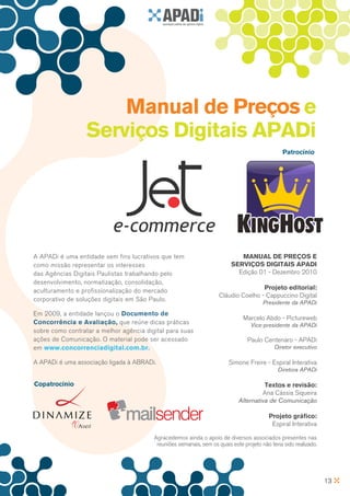 Manual de Preços e
                  Serviços Digitais APADi
                                                                                                 Patrocínio




A APADi é uma entidade sem fins lucrativos que tem                           MAnuAl De PReçOS e
como missão representar os interesses                                     SeRVIçOS DIgITAIS APADI
das Agências Digitais Paulistas trabalhando pelo                            Edição 01 - Dezembro 2010
desenvolvimento, normatização, consolidação,
aculturamento e profissionalização do mercado                                        Projeto editorial:
                                                                     Cláudio Coelho - Cappuccino Digital
corporativo de soluções digitais em São Paulo.                                          Presidente da APADi
Em 2009, a entidade lançou o Documento de
                                                                               Marcelo Abdo - Pictureweb
Concorrência e Avaliação, que reúne dicas práticas                                 Vice-presidente da APADi
sobre como contratar a melhor agência digital para suas
ações de Comunicação. O material pode ser acessado                               Paulo Centenaro - APADi
em www.concorrenciadigital.com.br.                                                           Diretor executivo

A APADi é uma associação ligada à ABRADi.                                Simone Freire - Espiral Interativa
                                                                                              Diretora APADi

Copatrocínio                                                                           Textos e revisão:
                                                                                      Ana Cássia Siqueira
                                                                             Alternativa de Comunicação

                                                                                           Projeto gráfico:
                                                                                            Espiral Interativa

                                         Agracedemos ainda o apoio de diversos associados presentes nas
                                          reuniões semanais, sem os quais este projeto não teria sido realizado.




                                                                                                                   13
 