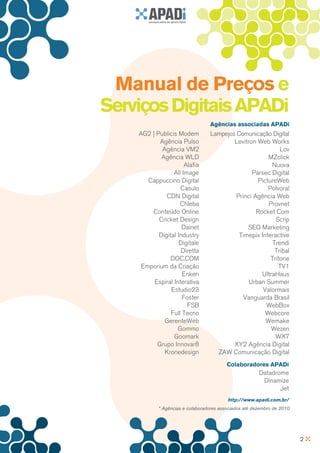Manual de Preços e
Serviços Digitais APADi
                                 Agências associadas APADi
    AG2 | Publicis Modem         Lampejos Comunicação Digital
           Agência Pulso                 Levitron Web Works
            Agência VM2                                    Lov
            Agência WLD                               MZclick
                      Alafia                            Nuova
                 All Image                      Parsec Digital
       Cappuccino Digital                         PictureWeb
                    Casulo                            Polvora!
              CDN Digital                 Princi Agência Web
                    Chleba                            Provnet
        Conteúdo Online                           Rocket Com
           Cricket Design                                Scrip
                     Dainet                   SEO Marketing
           Digital Industry                Timepix Interactive
                    Digitale                            Trendi
                     Diretta                             Tribal
                DOC.COM                                Tritone
     Emporium da Criação                                  TV1
                     Enken                          UltraHaus
         Espiral Interativa                    Urban Summer
                Estudio23                           Valormais
                     Foster                  Vanguarda Brasil
                       FSB                           WebBox
                Full Tecno                           Webcore
             GerenteWeb                              Wemake
                   Gommo                                Wezen
                 Goomark                                 WX7
          Grupo Innovar8                 XY2 Agência Digital
             Kronedesign           ZAW Comunicação Digital
                                         Colaboradores APADi
                                                       Datadrome
                                                        Dinamize
                                                              Jet
                                         http://www.apadi.com.br/
           * Agências e colaboradores associados até dezembro de 2010




                                                                        2
 