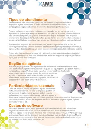 Tipos de atendimento
Existem diversos tipos de contrato que podem ser estabelecidos para a contratação
de projetos digitais. Porém, entre as particularidades que mais fazem diferença na
composição de preços, destacam-se dois modelos de contrato: por fee e por job.

Entre as vantagens dos contratos de longo prazo, baseados em um fee mensal, está a
agilidade com que cada projeto pode ser realizado. Isso porque, ao prestar serviços contínuos
para a mesma companhia, as agências eliminam várias etapas de trabalho para chegar ao
entendimento de cada projeto. Outro benefício que os clientes encontram nesta modalidade de
acordo é a facilidade de negociação para tarefas que não estavam inclusas na proposta inicial.

Mas nem todas empresas têm necessidades e/ou verbas que justifiquem este modelo de
contratação. Neste caso, a melhor alternativa é contratar uma agência para cada job, mesmo que
o preço unitário de cada ação seja um pouco superior em relação aos outros modelos de parceria.

Porém, além da possibilidade de pagar por cada tarefa isolada, as empresas bem planejadas,
com visão de longo prazo para suas necessidades, ainda têm a opção de negociar pacotes de
ações, com preços mais vantajosos.


Região da agência
A localização geográfica de cada agência digital é um fator que interfere diretamente sobre
seus orçamentos. Cargas tributárias, salários e aluguéis são alguns pontos que podem incidir na
composição de preços. Porém, a região específica em que a agência atua também
tem um papel importante sobre o custo dos projetos. Isso porque
algumas localidades se transformam em polos setoriais que
podem onerar ou depreciar determinados projetos, de acordo com
a especialidade local e com a respectiva demanda.


Particularidades sazonais
Como em todos os setores, as agências digitais também têm
particularidades sazonais. Por isso, as empresas que têm um
planejamento de ações mais organizado podem negociar
melhores preços no primeiro trimestre de cada ano, quando a
demanda de serviços digitais é menor. Em contrapartida, o último trimestre anual é sempre mais
conturbado, quando a maioria das empresas necessita de diversos projetos digitais, seja em
contratos por fee ou job.

Custos de software
Nem todas agências digitais têm a quantidade de software necessária para desenvolver
projetos simultâneos. Por isso, o custo de software por hora acaba aumentando nestas
empresas e pode onerar projetos maiores e mais complexos. Dessa forma, a APADi sugere que
as empresas fiquem atentas à infraestrutura tecnológica de cada prestador de serviço. Mesmo
porque nossos associados defendem o uso de ferramentas e sistemas legalizados, que exigem
um elevado custo de aquisição e manutenção.

                                                                                                  5
 