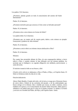 Los padres: Sí lo hacemos.
¿Prometen, además guiarle en todo el conocimiento del camino del Señor
diariamente?
Padres: Sí, lo haremos.
¿Prometen instruirlo para que conozca a Cristo como su Salvador personal?
Padres: Sí, lo haremos.
¿Prometen criar a esta criatura en el temor de Señor?
Los padres dirán: Sí, lo haremos.
¿Prometen que, en cuanto esté de vuestra parte, darán a esta criatura un ejemplo
consecuente y piadoso de vida cristiana?
Padres: Sí, lo haremos.
¿Presentan a este/a niño/a en solemne sincera dedicación a Dios?
Padres: Sí, lo haremos.
Ministro:
Por cuanto han prometido delante de Dios, de esta congregación dedicar a éste/a
niño/a a Dios, y ustedes mismos lo han afirmado con sus mismas palabras, les
aconsejo que se dediquen a su sagrada obligación con sabiduría, perseverancia y
santa devoción.
El ministro tomará al niño en sus brazos y dirá:
(Nombre del/a niño/a), te dedicamos a Dios el Padre, el Hijo, y el Espíritu Santo. El
Señor te fortalezca todos los días de tu vida.
Oración dedicatoria:
Ahora, Padre Bendito, Creador del cielo y de la tierra, te ruego por el bienestar futuro
de este/a niño/a. Líbralo de las corrientes del pecado, y de las enfermedades que
hacen estrago en la infancia. Que a medida que crezca, en edad y estatura, crezca
también en la gracia y en el conocimiento de nuestro Señor Jesucristo. Dales gracia y
sabiduría a sus padres para que lo críen en el camino cristiano. Lo dedico a tu honra
y servicio en el nombre del Padre, del Hijo y del Espíritu Santo. Amén.
 