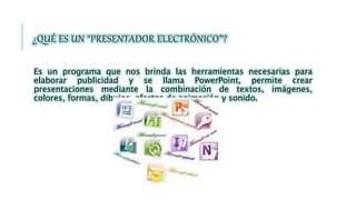 ¿QUÉ ES UN “PRESENTADOR ELECTRÓNICO”?
Es un programa que nos brinda las herramientas necesarias para
elaborar publicidad y se llama PowerPoint, permite crear
presentaciones mediante la combinación de textos, imágenes,
colores, formas, dibujos, efectos de animación y sonido.
 