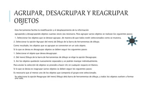 AGRUPAR, DESAGRUPAR Y REAGRUPAR
OBJETOS
Esta herramienta facilita la modificación y el desplazamiento de la información
agrupando y desagrupando objetos cuantas veces sea necesario. Para agrupar varios objetos se realizan los siguientes pasos:
1. Seleccionar los objetos que se desean agrupar, de manera de que todos estén seleccionados como se muestra.
2. Seleccionar la opción Agrupar del menú de Dibujo de la barra de herramientas de dibujo.
Como resultado, los objetos que se agrupan se convierten en un solo objeto.
Si lo que se desea es desagrupar objetos se deben seguir los siguientes pasos:
1. Seleccionar el objeto que desea desagrupar.
2. Del menú Dibujo de la barra de herramientas de dibujo se elige la opción Desagrupar.
3. Así los objetos quedarán nuevamente separados y se podrán manejar individualmente.
Para anular la selección de objetos se procede a hacer clic en cualquier espacio en blanco.
Si lo que se desea es reagrupar varios objetos se deben seguir los siguientes pasos:
Es necesario que al menos uno de los objetos que componía el grupo este seleccionado.
Se selecciona la opción Reagrupar del menú Dibujo dela barra de herramientas de dibujo, y todos los objetos vuelven a formar
uno solo.
 