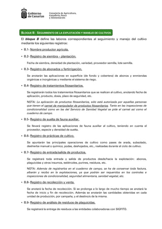 BLOQUE B: SEGUIMIENTO DE LA EXPLOTACIÓN Y MANEJO DE CULTIVOS
El bloque B define las labores correspondientes al seguimiento y manejo del cultivo
mediante los siguientes registros:
• B.1- Nombre productor agrícola.
• B.2- Registro de siembra – plantación.
Fecha de siembra, densidad de plantación, variedad, proveedor semilla, lote semilla.
• B.3- Registro de abonados y fertirrigación.
Se anotarán las aplicaciones en superficie (de fondo y cobertera) de abonos y enmiendas
orgánicas e inorgánicas y mediante el sistema de riego.
• B.4- Registro de tratamientos fitosanitarios.
Se registrarán todos los tratamientos fitosanitarios que se realicen al cultivo, anotando fecha de
aplicación, producto, dosis, plazo de seguridad, etc.
NOTA: La aplicación de productos fitosanitarios, sólo está autorizada por aquellas personas
que tienen el carnet de manipulador de productos fitosanitarios. Tanto en las inspecciones de
condicionalidad como en las del Servicio de Sanidad Vegetal se pide el carnet así como el
cuaderno de campo.
• B.5- Registro de suelta de fauna auxiliar.
Se llevará registro de las aplicaciones de fauna auxiliar al cultivo, teniendo en cuenta el
proveedor, especie y densidad de suelta.
• B.6- Registro de prácticas de cultivo.
Se apuntarán las principales operaciones de cultivo como pases de arada, subsolado,
deshierbe manual o químico, podas, deshojados, etc., realizadas durante el ciclo de cultivo.
• B.7- Registro de entrada/salida de productos.
Se registrará toda entrada y salida de productos desde/hacia la explotación: abonos,
plaguicidas y otros insumos, estiércoles, purines, residuos, etc.
NOTA: Además de registrarlos en el cuaderno de campo, se ha de conservar toda factura,
albarán y recibo en la explotaciones, ya que podrán ser requeridos en los controles e
inspecciones de condicionalidad, seguridad alimentaria, sanidad vegetal, etc.
• B.8- Registro de recolección y venta.
Se anotará la fecha de recolección. Si se prolonga a lo largo de mucho tiempo se anotará la
fecha de inicio y fin de recolección. Además se anotarán las cantidades obtenidas en cada
unidad de producción, por campaña, y el destino/s de la misma.
• B.9- Registro de análisis de residuos de plaguicidas.
Se registrará la entrega de residuos a las entidades colaboradoras con SIGFITO.
 