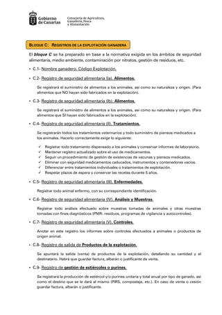 BLOQUE C: REGISTROS DE LA EXPLOTACIÓN GANADERA
El bloque C se ha preparado en base a la normativa exigida en los ámbitos de seguridad
alimentaria, medio ambiente, contaminación por nitratos, gestión de residuos, etc.
• C.1- Nombre ganadero. Código Explotación.
• C.2- Registro de seguridad alimentaria (Ia). Alimentos.
Se registrará el suministro de alimentos a los animales, así como su naturaleza y origen. (Para
alimentos que NO hayan sido fabricados en la explotación).
• C.3- Registro de seguridad alimentaria (Ib). Alimentos.
Se registrará el suministro de alimentos a los animales, así como su naturaleza y origen. (Para
alimentos que SI hayan sido fabricados en la explotación).
• C.4- Registro de seguridad alimentaria (II). Tratamientos.
Se registrarán todos los tratamientos veterinarios y todo suministro de piensos medicados a
los animales. Hacerlo correctamente exige lo siguiente:
Registrar todo tratamiento dispensado a los animales y conservar informes de laboratorio.
Mantener registro actualizado sobre el uso de medicamentos.
Seguir un procedimiento de gestión de existencias de vacunas y piensos medicados.
Eliminar con seguridad medicamentos caducados, instrumentos y contenedores vacíos.
Diferenciar entre tratamientos individuales o tratamientos de explotación.
Respetar plazos de espera y conservar las recetas durante 5 años.
• C.5- Registro de seguridad alimentaria (III). Enfermedades.
Registrar todo animal enfermo, con su correspondiente identificación.
• C.6- Registro de seguridad alimentaria (IV). Análisis y Muestras.
Registrar todo análisis efectuado sobre muestras tomadas de animales y otras muestras
tomadas con fines diagnósticos (PNIR: residuos, programas de vigilancia y autocontroles).
• C.7- Registro de seguridad alimentaria (V). Controles.
Anotar en este registro los informes sobre controles efectuados a animales o productos de
origen animal.
• C.8- Registro de salida de Productos de la explotación.
Se apuntará la salida (venta) de productos de la explotación, detallando su cantidad y el
destinatario. Habrá que guardar factura, albarán o justificante de venta.
• C.9- Registro de gestión de estiércoles o purines.
Se registrará la producción de estiércol y/o purines unitaria y total anual por tipo de ganado, así
como el destino que se le dará al mismo (PIRS, compostaje, etc.). En caso de venta o cesión
guardar factura, albarán o justificante.
 