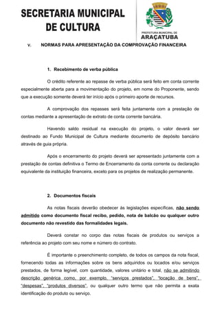 V.     NORMAS PARA APRESENTAÇÃO DA COMPROVAÇÃO FINANCEIRA




             1. Recebimento de verba pública

             O crédito referente ao repasse de verba pública será feito em conta corrente
especialmente aberta para a movimentação do projeto, em nome do Proponente, sendo
que a execução somente deverá ter início após o primeiro aporte de recursos.

             A comprovação dos repasses será feita juntamente com a prestação de
contas mediante a apresentação de extrato de conta corrente bancária.

             Havendo saldo residual na execução do projeto, o valor deverá ser
destinado ao Fundo Municipal de Cultura mediante documento de depósito bancário
através de guia própria.

             Após o encerramento do projeto deverá ser apresentado juntamente com a
prestação de contas definitiva o Termo de Encerramento da conta corrente ou declaração
equivalente da instituição financeira, exceto para os projetos de realização permanente.




             2. Documentos fiscais

             As notas fiscais deverão obedecer às legislações específicas, não sendo
admitido como documento fiscal recibo, pedido, nota de balcão ou qualquer outro
documento não revestido das formalidades legais.

             Deverá constar no corpo das notas fiscais de produtos ou serviços a
referência ao projeto com seu nome e número do contrato.

             É importante o preenchimento completo, de todos os campos da nota fiscal,
fornecendo todas as informações sobre os bens adquiridos ou locados e/ou serviços
prestados, de forma legível, com quantidade, valores unitário e total, não se admitindo
descrição genérica como, por exemplo, “serviços prestados”, “locação de bens”,
“despesas”, “produtos diversos”, ou qualquer outro termo que não permita a exata
identificação do produto ou serviço.
 
