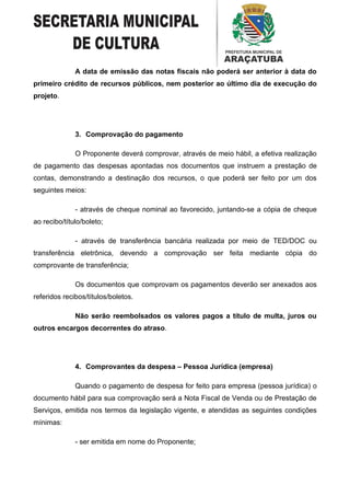 A data de emissão das notas fiscais não poderá ser anterior à data do
primeiro crédito de recursos públicos, nem posterior ao último dia de execução do
projeto.




              3. Comprovação do pagamento

              O Proponente deverá comprovar, através de meio hábil, a efetiva realização
de pagamento das despesas apontadas nos documentos que instruem a prestação de
contas, demonstrando a destinação dos recursos, o que poderá ser feito por um dos
seguintes meios:

              - através de cheque nominal ao favorecido, juntando-se a cópia de cheque
ao recibo/título/boleto;

              - através de transferência bancária realizada por meio de TED/DOC ou
transferência eletrônica, devendo a comprovação ser feita mediante cópia do
comprovante de transferência;

              Os documentos que comprovam os pagamentos deverão ser anexados aos
referidos recibos/títulos/boletos.

              Não serão reembolsados os valores pagos a título de multa, juros ou
outros encargos decorrentes do atraso.




              4. Comprovantes da despesa – Pessoa Jurídica (empresa)

              Quando o pagamento de despesa for feito para empresa (pessoa jurídica) o
documento hábil para sua comprovação será a Nota Fiscal de Venda ou de Prestação de
Serviços, emitida nos termos da legislação vigente, e atendidas as seguintes condições
mínimas:

              - ser emitida em nome do Proponente;
 
