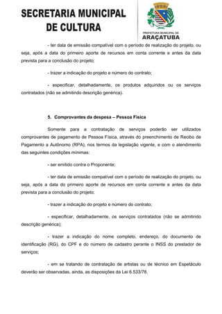 - ter data de emissão compatível com o período de realização do projeto, ou
seja, após a data do primeiro aporte de recursos em conta corrente e antes da data
prevista para a conclusão do projeto;

             - trazer a indicação do projeto e número do contrato;

             - especificar, detalhadamente, os produtos adquiridos ou os serviços
contratados (não se admitindo descrição genérica).




             5. Comprovantes da despesa – Pessoa Física

             Somente    para   a   contratação    de   serviços   poderão   ser   utilizados
comprovantes de pagamento de Pessoa Física, através do preenchimento de Recibo de
Pagamento a Autônomo (RPA), nos termos da legislação vigente, e com o atendimento
das seguintes condições mínimas:

             - ser emitido contra o Proponente;

             - ter data de emissão compatível com o período de realização do projeto, ou
seja, após a data do primeiro aporte de recursos em conta corrente e antes da data
prevista para a conclusão do projeto;

             - trazer a indicação do projeto e número do contrato;

             - especificar, detalhadamente, os serviços contratados (não se admitindo
descrição genérica);

             - trazer a indicação do nome completo, endereço, do documento de
identificação (RG), do CPF e do número de cadastro perante o INSS do prestador de
serviços;

             - em se tratando de contratação de artistas ou de técnico em Espetáculo
deverão ser observadas, ainda, as disposições da Lei 6.533/78.
 