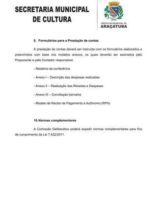 9. Formulários para a Prestação de contas

            A prestação de contas deverá ser instruída com os formulários elaborados e
preenchidos com base nos modelos anexos, os quais deverão ser assinados pelo
Proponente e pelo Contador responsável.

            - Relatório de conferência

            - Anexo I – Descrição das despesas realizadas

            - Anexo II – Realização das Receitas e Despesas

            - Anexo III – Conciliação bancária

            - Modelo de Recibo de Pagamento a Autônomo (RPA)




            10. Normas complementares

            A Comissão Deliberativa poderá expedir normas complementares para fins
de cumprimento da Lei 7.422/2011.
 