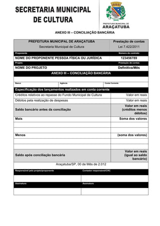 ANEXO III – CONCILIAÇÃO BANCÁRIA

             PREFEITURA MUNICIPAL DE ARAÇATUBA                                   Prestação de contas
                     Secretaria Municipal de Cultura                                  Lei 7.422/2011
Proponente                                                                                Número do contrato

NOME DO PROPONENTE PESSOA FÍSICA OU JURÍDICA                                                123456789
Projeto                                                                                   Prestação de contas

NOME DO PROJETO                                                                       Definitiva/Mês
                                ANEXO III – CONCILIAÇÃO BANCÁRIA
                                      III

Banco                                   Agência                          Conta Corrente


Especificação dos lançamentos realizados em conta corrente
Créditos relativos ao repasse do Fundo Municipal de Cultura                                     Valor em reais
Débitos pela realização de despesas                                                             Valor em reais
                                                                                               Valor em reais
Saldo bancário antes da conciliação                                                          (créditos menos
                                                                                                     débitos)
Mais                                                                                      Soma dos valores




Menos                                                                                 (soma dos valores)




                                                                                                Valor em reais
Saldo após conciliação bancária                                                                (igual ao saldo
                                                                                                     bancário)
                                      Araçatuba/SP, 00 de Mês de 2.012
Responsável pelo projeto/proponente                   Contador responsável/CRC




Assinatura                                            Assinatura
 