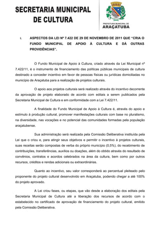 I.     ASPECTOS DA LEI Nº 7.422 DE 29 DE NOVEMBRO DE 2011 QUE “CRIA O
          FUNDO        MUNICIPAL    DE    APOIO     À    CULTURA      E   DÁ     OUTRAS
          PROVIDÊNCIAS”.



             O Fundo Municipal de Apoio à Cultura, criado através da Lei Municipal nº
7.422/11, é o instrumento de financiamento das políticas públicas municipais de cultura
destinado a conceder incentivo em favor de pessoas físicas ou jurídicas domiciliadas no
município de Araçatuba para a realização de projetos culturais.

             O apoio aos projetos culturais será realizado através do incentivo decorrente
da aprovação de projeto elaborado de acordo com editais a serem publicados pela
Secretaria Municipal de Cultura e em conformidade com a Lei 7.422/11.

             A finalidade do Fundo Municipal de Apoio à Cultura é, através do apoio e
estímulo à produção cultural, promover manifestações culturais com base no pluralismo,
na diversidade, nas vocações e no potencial das comunidades formadas pela população
araçatubense.

             Sua administração será realizada pela Comissão Deliberativa instituída pela
Lei que o criou e, para atingir seus objetivos e permitir o incentivo à projetos culturais,
suas receitas serão compostas de verba do próprio município (0,5%), do recebimento de
contribuições, transferências, auxílios ou doações, além do obtido através do resultado de
convênios, contratos e acordos celebrados na área da cultura, bem como por outros
recursos, créditos e rendas adicionais ou extraordinárias.

             Quanto ao incentivo, seu valor corresponderá ao percentual pleiteado pelo
proponente do projeto cultural desenvolvido em Araçatuba, podendo chegar a até 100%
do projeto aprovado.

             A Lei criou fases, ou etapas, que vão desde a elaboração dos editais pela
Secretaria Municipal de Cultura até a liberação dos recursos de acordo com o
estabelecido no certificado de aprovação de financiamento do projeto cultural, emitido
pela Comissão Deliberativa.
 
