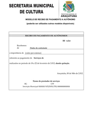 MODELO DE RECIBO DE PAGAMENTO A AUTÔNOMO

                    (poderão ser utilizados outros modelos disponíveis)




                  RECIBO DE PAGAMENTO DE AUTÔNOMOS

                                                              R$ valor

        Recebemos
        de              Dados do contratante

a importância de (valor por extenso)

referente ao pagamento de Serviços de

realizados no período de 18 a 22 de fevereiro de 2.012, dando quitação.




                                                        Araçatuba, 00 de Mês de 2.012.



                           Nome do prestador de serviços
                 RG                              CPF
               Inscrição Municipal 1111111 NIT(INSS/PIS) 11111111111111
 