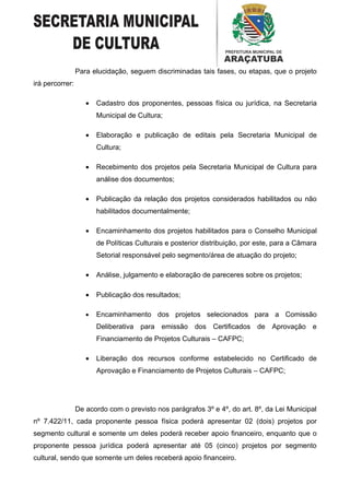 Para elucidação, seguem discriminadas tais fases, ou etapas, que o projeto
irá percorrer:

                    •   Cadastro dos proponentes, pessoas física ou jurídica, na Secretaria
                        Municipal de Cultura;

                    •   Elaboração e publicação de editais pela Secretaria Municipal de
                        Cultura;

                    •   Recebimento dos projetos pela Secretaria Municipal de Cultura para
                        análise dos documentos;

                    •   Publicação da relação dos projetos considerados habilitados ou não
                        habilitados documentalmente;

                    •   Encaminhamento dos projetos habilitados para o Conselho Municipal
                        de Políticas Culturais e posterior distribuição, por este, para a Câmara
                        Setorial responsável pelo segmento/área de atuação do projeto;

                    •   Análise, julgamento e elaboração de pareceres sobre os projetos;

                    •   Publicação dos resultados;

                    •   Encaminhamento dos projetos selecionados para a Comissão
                        Deliberativa para emissão dos Certificados de Aprovação e
                        Financiamento de Projetos Culturais – CAFPC;

                    •   Liberação dos recursos conforme estabelecido no Certificado de
                        Aprovação e Financiamento de Projetos Culturais – CAFPC;




                 De acordo com o previsto nos parágrafos 3º e 4º, do art. 8º, da Lei Municipal
nº 7.422/11, cada proponente pessoa física poderá apresentar 02 (dois) projetos por
segmento cultural e somente um deles poderá receber apoio financeiro, enquanto que o
proponente pessoa jurídica poderá apresentar até 05 (cinco) projetos por segmento
cultural, sendo que somente um deles receberá apoio financeiro.
 