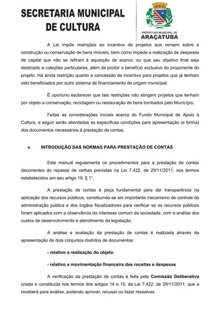 A Lei impõe restrições ao incentivo de projetos que versem sobre a
construção ou conservação de bens imóveis, bem como impede a realização de despesas
de capital que não se refiram à aquisição de acervo, ou que seu objetivo final seja
destinado a coleções particulares, além de proibir o benefício exclusivo do proponente do
projeto. Há ainda restrição quanto a concessão de incentivo para projetos que já tenham
sido beneficiados por outro sistema de financiamento de origem municipal.

             É oportuno esclarecer que tais restrições não atingem projetos que tenham
por objeto a conservação, reciclagem ou restauração de bens tombados pelo Município.

             Feitas as considerações iniciais acerca do Fundo Municipal de Apoio à
Cultura, a seguir serão abordadas as específicas condições para apresentação (e forma)
dos documentos necessários à prestação de contas.


   II.    INTRODUÇÃO DAS NORMAS PARA PRESTAÇÃO DE CONTAS


             Este manual regulamenta os procedimentos para a prestação de contas
decorrentes do repasse de verbas previstas na Lei 7.422, de 29/11/2011, nos termos
estabelecidos em seu artigo 19, § 1°.

             A prestação de contas é peça fundamental para dar transparência na
aplicação dos recursos públicos, constituindo-se em importante mecanismo de controle da
administração pública e dos órgãos fiscalizadores para verificar se os recursos públicos
foram aplicados com a observância do interesse comum da sociedade, com a análise dos
custos de desenvolvimento e atendimento da legislação.

             A análise e avaliação da prestação de contas é realizada através da
apresentação de dois conjuntos distintos de documentos:

             - relativo a realização do objeto

             - relativo a movimentação financeira das receitas e despesas

             A verificação da prestação de contas é feita pela Comissão Deliberativa
criada e constituída nos termos dos artigos 14 e 15, da Lei 7.422, de 29/11/2011, que a
receberá para análise, podendo aprovar, recusar ou fazer ressalvas.
 