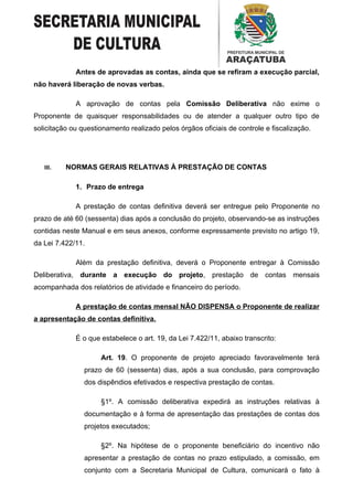 Antes de aprovadas as contas, ainda que se refiram a execução parcial,
não haverá liberação de novas verbas.

             A aprovação de contas pela Comissão Deliberativa não exime o
Proponente de quaisquer responsabilidades ou de atender a qualquer outro tipo de
solicitação ou questionamento realizado pelos órgãos oficiais de controle e fiscalização.




   III.   NORMAS GERAIS RELATIVAS À PRESTAÇÃO DE CONTAS

             1. Prazo de entrega

             A prestação de contas definitiva deverá ser entregue pelo Proponente no
prazo de até 60 (sessenta) dias após a conclusão do projeto, observando-se as instruções
contidas neste Manual e em seus anexos, conforme expressamente previsto no artigo 19,
da Lei 7.422/11.

             Além da prestação definitiva, deverá o Proponente entregar à Comissão
Deliberativa, durante a execução do projeto, prestação de contas mensais
acompanhada dos relatórios de atividade e financeiro do período.

             A prestação de contas mensal NÃO DISPENSA o Proponente de realizar
a apresentação de contas definitiva.

             É o que estabelece o art. 19, da Lei 7.422/11, abaixo transcrito:

                     Art. 19. O proponente de projeto apreciado favoravelmente terá
                prazo de 60 (sessenta) dias, após a sua conclusão, para comprovação
                dos dispêndios efetivados e respectiva prestação de contas.

                     §1º. A comissão deliberativa expedirá as instruções relativas à
                documentação e à forma de apresentação das prestações de contas dos
                projetos executados;

                     §2º. Na hipótese de o proponente beneficiário do incentivo não
                apresentar a prestação de contas no prazo estipulado, a comissão, em
                conjunto com a Secretaria Municipal de Cultura, comunicará o fato à
 