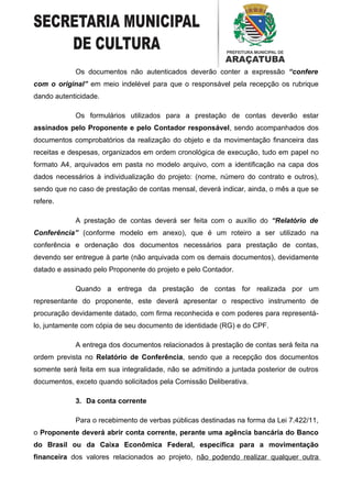 Os documentos não autenticados deverão conter a expressão “confere
com o original” em meio indelével para que o responsável pela recepção os rubrique
dando autenticidade.

            Os formulários utilizados para a prestação de contas deverão estar
assinados pelo Proponente e pelo Contador responsável, sendo acompanhados dos
documentos comprobatórios da realização do objeto e da movimentação financeira das
receitas e despesas, organizados em ordem cronológica de execução, tudo em papel no
formato A4, arquivados em pasta no modelo arquivo, com a identificação na capa dos
dados necessários à individualização do projeto: (nome, número do contrato e outros),
sendo que no caso de prestação de contas mensal, deverá indicar, ainda, o mês a que se
refere.

            A prestação de contas deverá ser feita com o auxílio do “Relatório de
Conferência” (conforme modelo em anexo), que é um roteiro a ser utilizado na
conferência e ordenação dos documentos necessários para prestação de contas,
devendo ser entregue à parte (não arquivada com os demais documentos), devidamente
datado e assinado pelo Proponente do projeto e pelo Contador.

            Quando a entrega da prestação de contas for realizada por um
representante do proponente, este deverá apresentar o respectivo instrumento de
procuração devidamente datado, com firma reconhecida e com poderes para representá-
lo, juntamente com cópia de seu documento de identidade (RG) e do CPF.

            A entrega dos documentos relacionados à prestação de contas será feita na
ordem prevista no Relatório de Conferência, sendo que a recepção dos documentos
somente será feita em sua integralidade, não se admitindo a juntada posterior de outros
documentos, exceto quando solicitados pela Comissão Deliberativa.

            3. Da conta corrente

            Para o recebimento de verbas públicas destinadas na forma da Lei 7.422/11,
o Proponente deverá abrir conta corrente, perante uma agência bancária do Banco
do Brasil ou da Caixa Econômica Federal, específica para a movimentação
financeira dos valores relacionados ao projeto, não podendo realizar qualquer outra
 