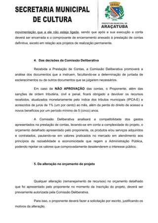 movimentação que a ele não esteja ligada, sendo que após a sua execução a conta
deverá ser encerrada e o comprovante de encerramento anexado à prestação de contas
definitiva, exceto em relação aos projetos de realização permanente.




             4. Das decisões da Comissão Deliberativa

             Recebida a Prestação de Contas, a Comissão Deliberativa promoverá a
análise dos documentos que a instruem, facultando-se a determinação de juntada de
esclarecimentos ou de outros documentos que se julgarem necessários.

             Em caso de NÃO APROVAÇÃO das contas, o Proponente, além das
sanções de ordem tributária, civil e penal, ficará obrigado a devolver os recursos
recebidos, atualizados monetariamente pelo índice dos tributos municipais (IPCA-E) e
acrescidos de juros de 1% (um por cento) ao mês, além da perda do direito de acesso a
novos benefícios por um período mínimo de 5 (cinco) anos.

             A   Comissão    Deliberativa   analisará   a   compatibilidade   dos    gastos
apresentados na prestação de contas, levando-se em conta a complexidade do projeto, o
orçamento detalhado apresentado pelo proponente, os produtos e/ou serviços adquiridos
e contratados, pautando-se em valores praticados no mercado em atendimento aos
princípios da razoabilidade e economicidade que regem a Administração Pública,
podendo rejeitar os valores que comprovadamente desatenderem o interesse público.




             5. Da alteração no orçamento do projeto




             Qualquer alteração (remanejamento de recursos) no orçamento detalhado
que foi apresentado pelo proponente no momento da inscrição do projeto, deverá ser
previamente autorizada pela Comissão Deliberativa.

             Para isso, o proponente deverá fazer a solicitação por escrito, justificando os
motivos da alteração.
 