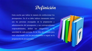 Guía escrita que indica la manera de confeccionar los
presupuestos. En él se debe indicar claramente cuáles
son las personas encargadas de la preparación y
administración del presupuesto y sus correspondientes
responsabilidades, definir sus obligaciones y la
autoridad de cada persona. Es un libro de consulta para
todo relacionado con los procedimientos a seguir en la
preparación de presupuestos
 
