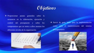  Proporcionar pautas generales sobre la
secuencia en la elaboración, ejecución y
control del presupuesto y sobre los
compromisos que en torno a ellos asumen los
diferentes niveles de la organización.
 Servir de guía, tanto para la implementación
como para el mantenimiento del sistema
presupuestario.
 