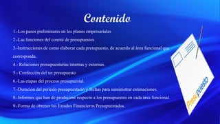 1.-Los pasos preliminares en los planes empresariales
2.-Las funciones del comité de presupuestos
3.-Instrucciones de como elaborar cada presupuesto, de acuerdo al área funcional que
corresponda.
4.- Relaciones presupuestarias internas y externas.
5.- Confección del un presupuesto
6.-Las etapas del proceso presupuestal.
7.-Duración del período presupuestario y fechas para suministrar estimaciones.
8.-Informes que han de producirse respecto a los presupuestos en cada área funcional.
9.-Forma de obtener los Estados Financieros Presupuestados.
 