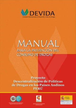 Proyecto
Descentralización de Políticas
de Drogas en los Países Andinos
PERÚ
Proyecto
Descentralización de Políticas
de Drogas en los Países Andinos
PERÚ
PARA LA PREVENCIÓN DEL
CONSUMO DE DROGAS
PARA LA PREVENCIÓN DEL
CONSUMO DE DROGAS
MANUAL
MANUAL
PARA LA PREVENCIÓN DEL
CONSUMO DE DROGAS
PARA LA PREVENCIÓN DEL
CONSUMO DE DROGAS
MANUAL
MANUAL
Comisión Interamericana para el Control delAbuso de Drogas
Organización de EstadosAmericanos (CICAD OEA) Agencia Española de Cooperación
Internacional (AECI)
 