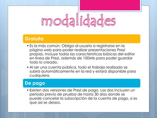Gratuita
• Es la más común. Obliga al usuario a registrarse en la
página web para poder realizar presentaciones Prezi
propias. Incluye todas las características básicas del editor
en línea de Prezi, además de 100Mb para poder guardar
todo lo creado.
• Al ser una cuenta pública, todo el trabajo realizado se
subirá automáticamente en la red y estará disponible para
cualquiera.
De pago
• Existen dos versiones de Prezi de pago. Las dos incluyen un
período previo de prueba de hasta 30 días donde se
puede cancelar la subscripción de la cuenta de pago, si es
que así se desea.
 