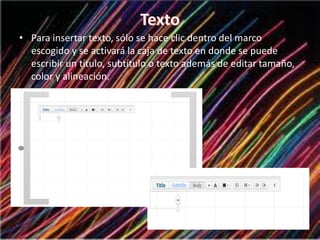 • Para insertar texto, sólo se hace clic dentro del marco
escogido y se activará la caja de texto en donde se puede
escribir un título, subtítulo o texto además de editar tamaño,
color y alineación.
 