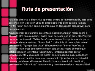 Para que el marco o diapositiva aparezca dentro de la presentación, esta debe
contenerse en la sección ubicada al lado izquierdo de la pantalla llamada
“Editar Ruta”, que es el camino u orden que le damos a las diapositivas para
que aparezcan.
Aquí podemos configurar la presentación posicionando un marco sobre o
abajo de otro para cambiar el orden en el que cada uno se presenta. Podemos
borrarlo, presionando “Editar Ruta” y se activarán dos opciones en la parte
posterior de esta ventana: “Borrar Todo” o añadir la vista completa actual
presionando “Agregar Esta Vista”. Si borramos con “Borrar Todo” no se
borrarán los marcos que hemos creado, sólo desaparecerá el orden que
establecimos en la ventana “Editar Ruta”. También podemos borrar
individualmente y uno a uno los marcos con esta opción, posicionándonos
sobre cada uno de ellos pues se activará una X roja arriba a la derecha del
marco y podrán ser eliminados. Cuando hayamos terminado la edición,
presionamos “Editar Ruta” nuevamente y la ventana vuelve a la normalidad.
 