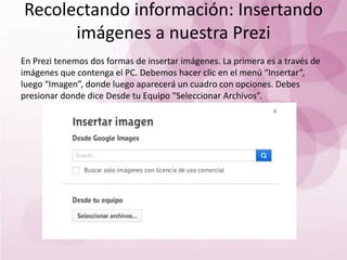 Recolectando información: Insertando
imágenes a nuestra Prezi
En Prezi tenemos dos formas de insertar imágenes. La primera es a través de
imágenes que contenga el PC. Debemos hacer clic en el menú “Insertar”,
luego “Imagen”, donde luego aparecerá un cuadro con opciones. Debes
presionar donde dice Desde tu Equipo “Seleccionar Archivos”.
 