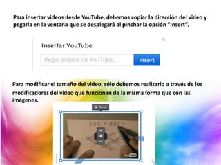 Para insertar videos desde YouTube, debemos copiar la dirección del video y
pegarla en la ventana que se desplegará al pinchar la opción “Insert”.
Para modificar el tamaño del video, sólo debemos realizarlo a través de los
modificadores del video que funcionan de la misma forma que con las
imágenes.
 