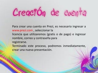 Para crear una cuenta en Prezi, es necesario ingresar a
www.prezi.com , seleccionar la
licencia que utilizaremos (gratis o de pago) e ingresar
nombre, correo y contraseña para
registrarse.
Terminado este proceso, podremos inmediatamente,
crear una nueva presentación.
 