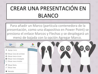 CREAR UNA PRESENTACIÓN EN
BLANCO
Para añadir un Marco (partícula contenedora de la
presentación, como una diapositiva en Power Point) se
presiona el enlace Marcos y Flechas y se desplegará un
menú de bajada con la opción Agregar Marco.
 