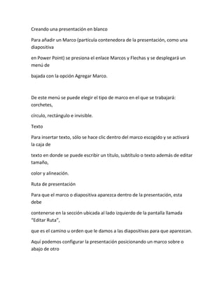 Creando una presentación en blanco
Para añadir un Marco (partícula contenedora de la presentación, como una
diapositiva
en Power Point) se presiona el enlace Marcos y Flechas y se desplegará un
menú de
bajada con la opción Agregar Marco.
De este menú se puede elegir el tipo de marco en el que se trabajará:
corchetes,
círculo, rectángulo e invisible.
Texto
Para insertar texto, sólo se hace clic dentro del marco escogido y se activará
la caja de
texto en donde se puede escribir un título, subtítulo o texto además de editar
tamaño,
color y alineación.
Ruta de presentación
Para que el marco o diapositiva aparezca dentro de la presentación, esta
debe
contenerse en la sección ubicada al lado izquierdo de la pantalla llamada
“Editar Ruta”,
que es el camino u orden que le damos a las diapositivas para que aparezcan.
Aquí podemos configurar la presentación posicionando un marco sobre o
abajo de otro
 