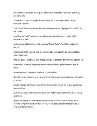 para cambiar el orden en el que cada uno se presenta. Podemos borrarlo,
presionando
“Editar Ruta” y se activarán dos opciones en la parte posterior de esta
ventana: “Borrar
Todo” o añadir la vista completa actual presionando “Agregar Esta Vista”. Si
borramos
con “Borrar Todo” no se borrarán los marcos que hemos creado, sólo
desaparecerá el
orden que establecimos en la ventana “Editar Ruta”. También podemos
borrar
individualmente y uno a uno los marcos con esta opción, posicionándonos
sobre cada uno
de ellos pues se activará una X roja arriba a la derecha del marco y podrán ser
eliminados. Cuando hayamos terminado la edición, presionamos “Editar
Ruta”
nuevamente y la ventana vuelve a la normalidad.
Otra forma de elaborar una ruta de presentación es haciendo doble clic sobre
el primer
marco y luego poniendo el cursor en el siguiente marco en el que queremos
que continúe
la presentación. Aparece un número correlativo al que teníamos en la ruta y
una línea
que parte desde el último marco de nuestra presentación. Cuando esto
suceda, simplemente hacemos un clic, y la ruta quedará establecida en la
ventana “Editar Ruta”.
 