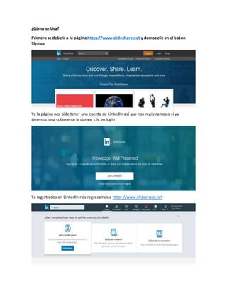 ¿Cómo se Usa?
Primero se debe ir a la página https://www.slideshare.net y damos clic en el botón
Signup
Ya la página nos pide tener una cuenta de Linkedin así que nos registramos o si ya
tenemos una solamente le damos clic en login
Ya registrados en LinkedIn nos regresamos a https://www.slideshare.net
 