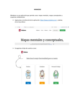 MINMODO
Mindomo es una aplicación que permite crear: mapas mentales, mapas conceptuales y
esquemas colaborativos.
 Ingresamos a la dirección de la aplicación: https://www.mindomo.com y damos
clic en Suscribirse
 Escogemos el tipo de cuenta a crear.
 