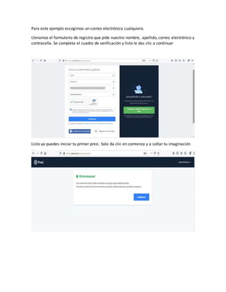 Para este ejemplo escogimos un correo electrónico cualquiera.
Llenamos el formulario de registro que pide nuestro nombre, apellido, correo electrónico y
contraseña. Se completa el cuadro de verificación y listo le das clic a continuar
Listo ya puedes iniciar tu primer prezi. Solo da clic en comienza y a soltar tu imaginación
 