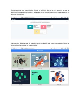 Escogimos crear una presentación. Donde se habilitan dos de las tres opciones ya que la
versión que tenemos es la básica. Podemos iniciar desde una plantilla preestablecida o
empezar desde cero.
Hay muchas plantillas que te pueden servir escoges la que mejor se adapte al tema a
desarrollar y hacer volar tu imaginnacion
 