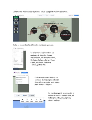 Comenzamos modificando la plantilla actual agregando nuestro contenido.
Arriba se encuentras los diferentes menús de opciones.
En este menú se encuentran las
opciones de: Guardar, Nueva
Presentación, Mis Presentaciones,
Deshacer, Rehacer, Cortar, Pegar,
Copiar, Encontrar, Atajos de
Teclado, y otras más.
En este menú se encuentran las
opciones de: Iniciar presentación,
vista del presentador, vista previa,
prezi video, y Live prezi
En menú compartir se encuentra el
enlace de nuestra presentación, el
botón presentar, el Live prezi y
demás opciones
 