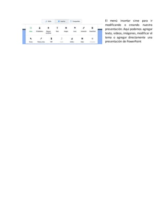 El menú insertar sirve para ir
modificando o creando nuestra
presentación. Aquí podemos agregar
texto, videos, imágenes, modificar el
tema o agregar directamente una
presentación de PowerPoint
 