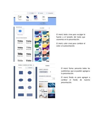 El menú texto sirve para escoger la
fuente y el tamaño del texto que
usaremos en la presentación.
El menú color sirve para cambiar el
color a la presentación.
El menú forma presenta todas las
autoformas que se pueden agregar a
la presentación.
El menú fondo es para agregar o
cambiar el fondo de nuestra
presentación.
 