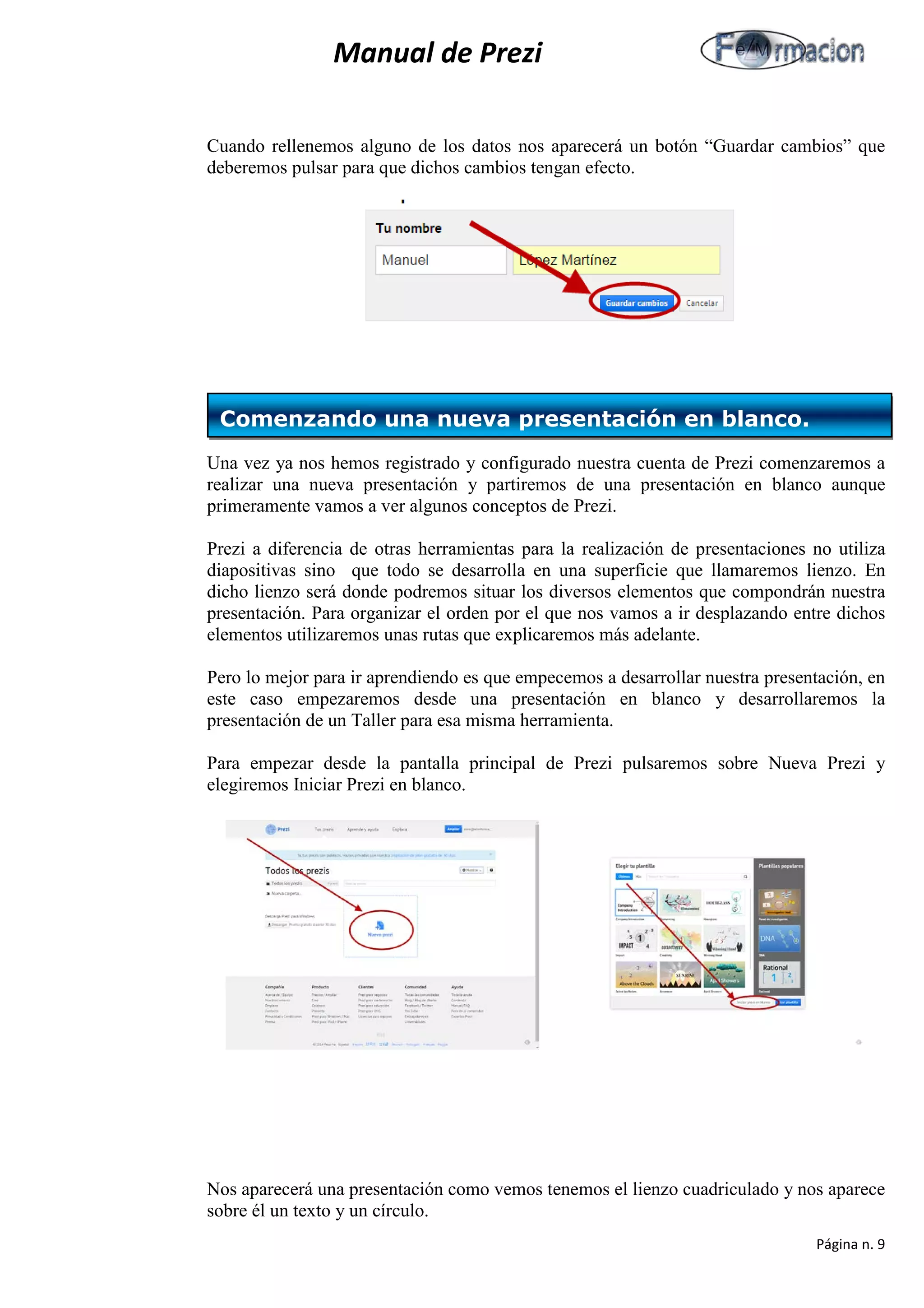 Manual de Prezi 
Cuando rellenemos alguno de los datos nos aparecerá un botón “Guardar cambios” que deberemos pulsar para que dichos cambios tengan efecto. 
Una vez ya nos hemos registrado y configurado nuestra cuenta de Prezi comenzaremos a realizar una nueva presentación y partiremos de una presentación en blanco aunque primeramente vamos a ver algunos conceptos de Prezi. 
Prezi a diferencia de otras herramientas para la realización de presentaciones no utiliza diapositivas sino que todo se desarrolla en una superficie que llamaremos lienzo. En dicho lienzo será donde podremos situar los diversos elementos que compondrán nuestra presentación. Para organizar el orden por el que nos vamos a ir desplazando entre dichos elementos utilizaremos unas rutas que explicaremos más adelante. 
Pero lo mejor para ir aprendiendo es que empecemos a desarrollar nuestra presentación, en este caso empezaremos desde una presentación en blanco y desarrollaremos la presentación de un Taller para esa misma herramienta. 
Para empezar desde la pantalla principal de Prezi pulsaremos sobre Nueva Prezi y elegiremos Iniciar Prezi en blanco. 
Nos aparecerá una presentación como vemos tenemos el lienzo cuadriculado y nos aparece sobre él un texto y un círculo. 
Comenzando una nueva presentación en blanco. 
Página n. 9 
 