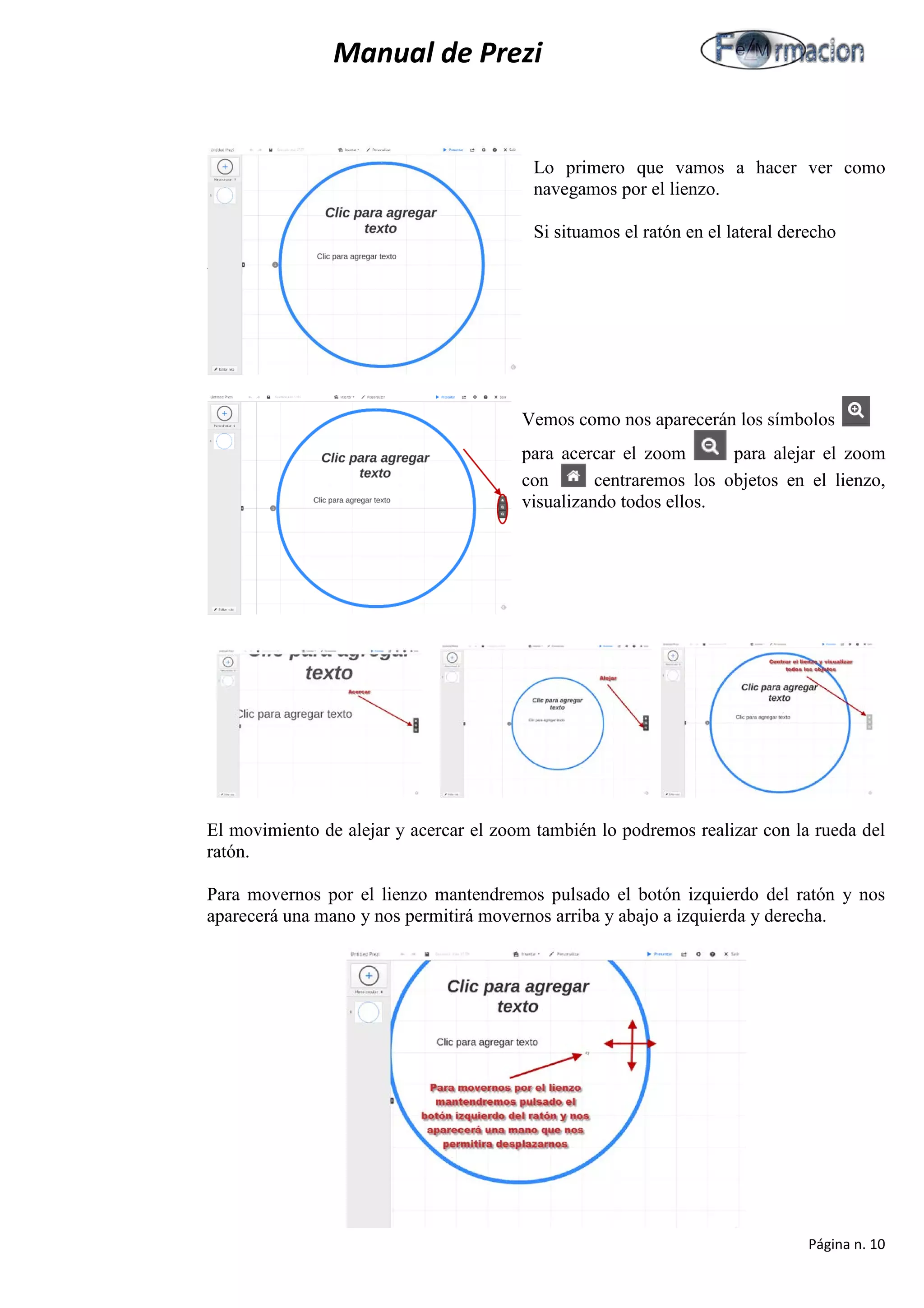Manual de Prezi 
Lo primero que vamos a hacer ver como navegamos por el lienzo. 
Si situamos el ratón en el lateral derecho 
V 
Vemos como nos aparecerán los símbolos para acercar el zoom para alejar el zoom 
con centraremos los objetos en el lienzo, visualizando todos ellos. 
El movimiento de alejar y acercar el zoom también lo podremos realizar con la rueda del ratón. 
Para movernos por el lienzo mantendremos pulsado el botón izquierdo del ratón y nos aparecerá una mano y nos permitirá movernos arriba y abajo a izquierda y derecha. 
Página n. 10 
 